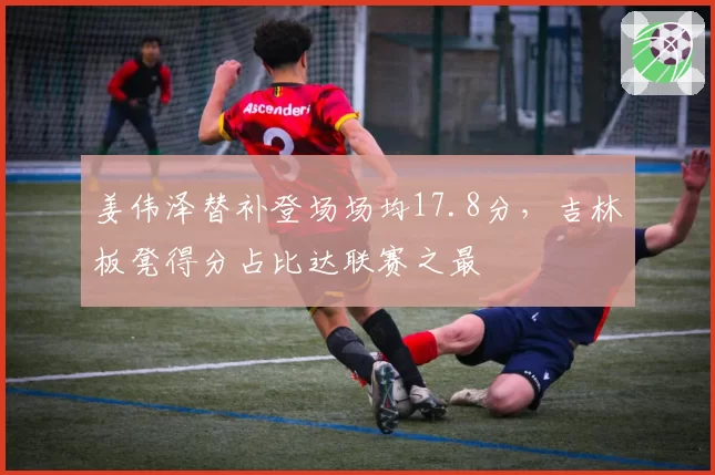 姜伟泽替补登场场均17.8分，吉林板凳得分占比达联赛之最