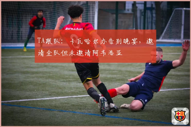 TA跟队:卡瓦哈尔办告别晚宴,邀请全队但未邀请阿韦洛亚
