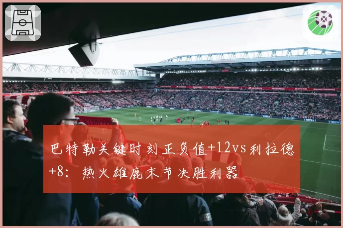 巴特勒关键时刻正负值+12vs利拉德+8:热火雄鹿末节决胜利器