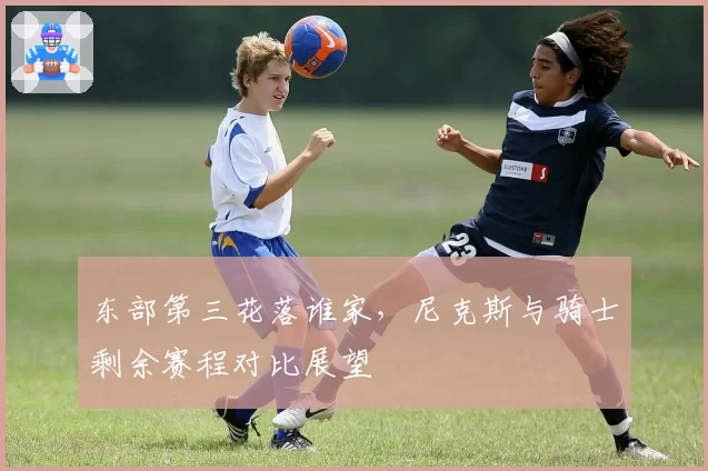 东部第三花落谁家，尼克斯与骑士剩余赛程对比展望