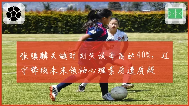 张镇麟关键时刻失误率高达40%，辽宁锋线未来领袖心理素质遭质疑