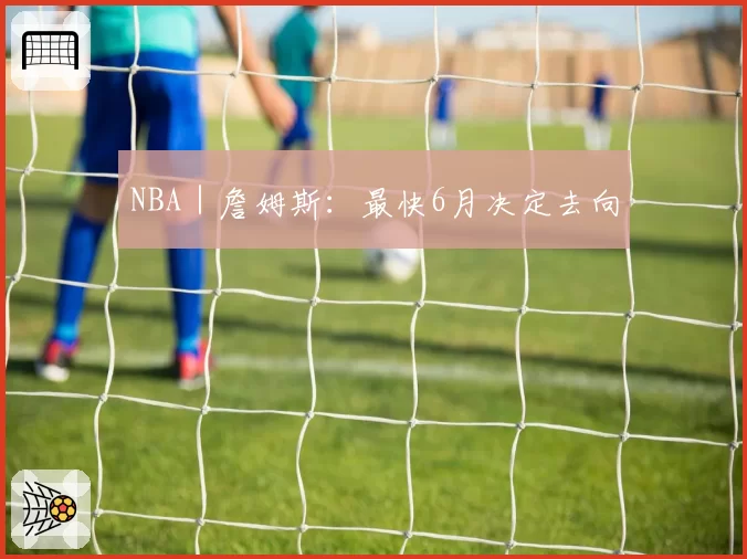 NBA|詹姆斯:最快6月决定去向