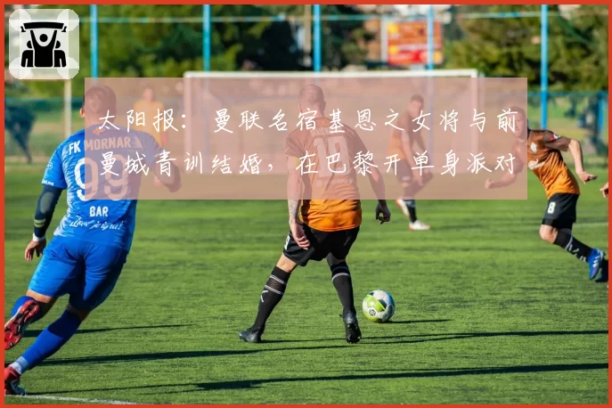 太阳报：曼联名宿基恩之女将与前曼城青训结婚，在巴黎开单身派对