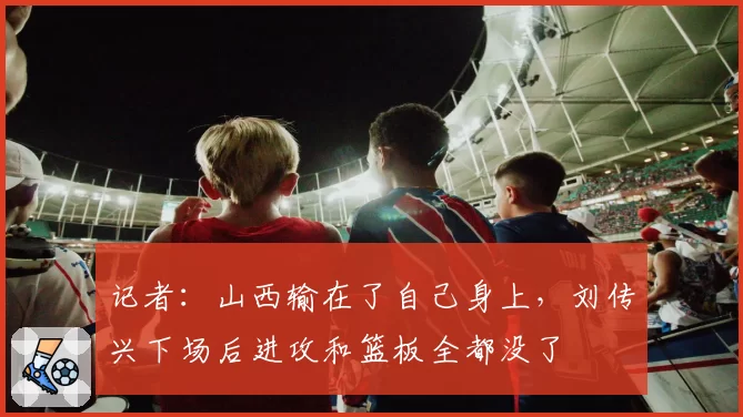 记者：山西输在了自己身上，刘传兴下场后进攻和篮板全都没了