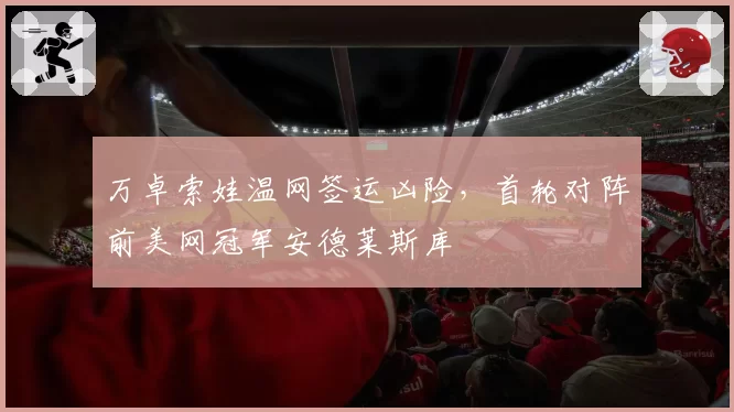 万卓索娃温网签运凶险，首轮对阵前美网冠军安德莱斯库