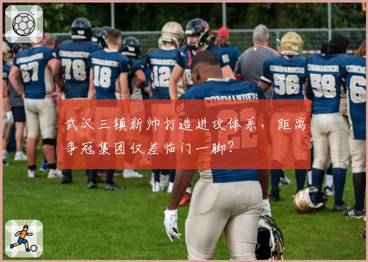 武汉三镇新帅打造进攻体系,距离争冠集团仅差临门一脚?