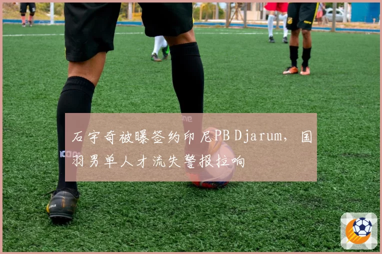 石宇奇被曝签约印尼PB Djarum，国羽男单人才流失警报拉响