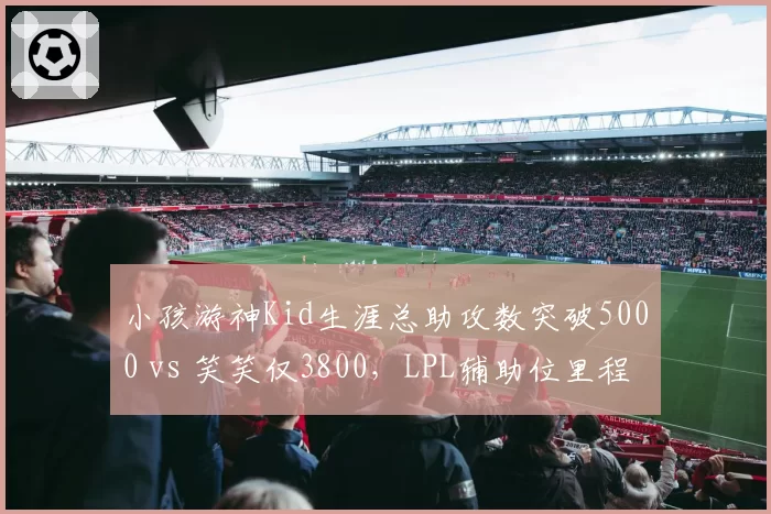 小孩游神Kid生涯总助攻数突破5000 vs 笑笑仅3800，LPL辅助位里程碑对比