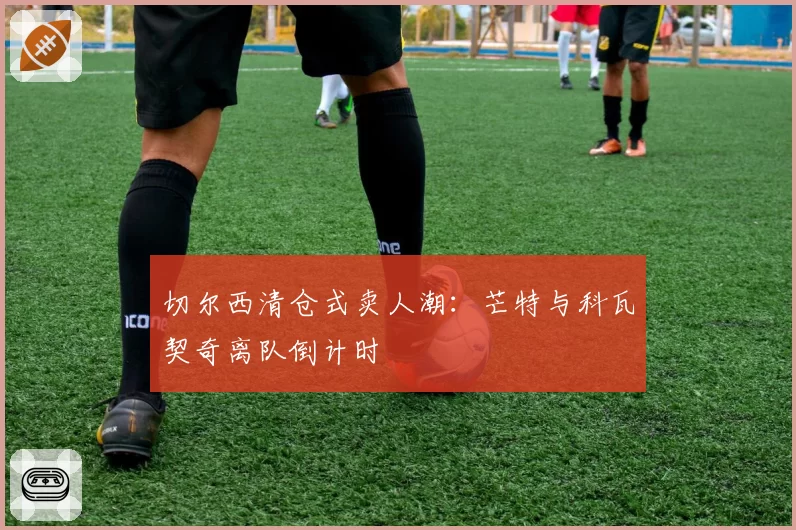 切尔西清仓式卖人潮：芒特与科瓦契奇离队倒计时