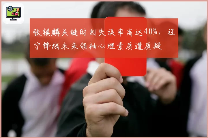 张镇麟关键时刻失误率高达40%，辽宁锋线未来领袖心理素质遭质疑