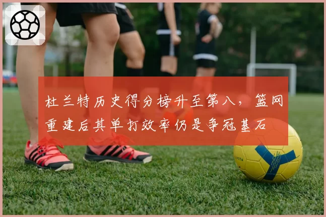 杜兰特历史得分榜升至第八，篮网重建后其单打效率仍是争冠基石