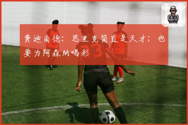 费迪南德:恩里克简直是天才;也要为阿森纳喝彩