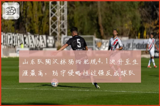 山东队陶汉林场均犯规4.1次升至生涯最高，防守侵略性过强反成球队隐患