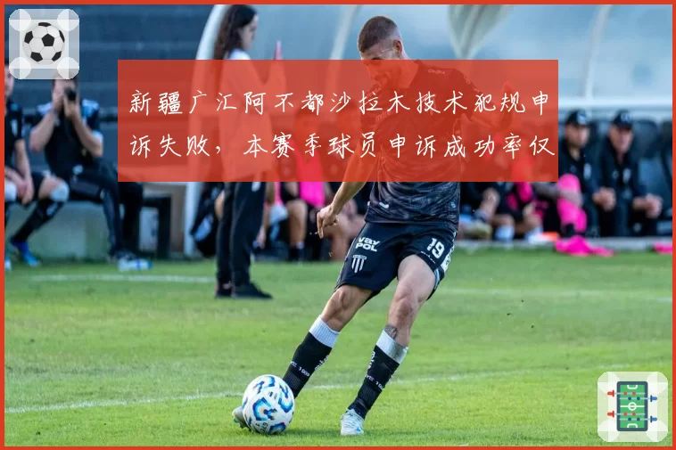 新疆广汇阿不都沙拉木技术犯规申诉失败，本赛季球员申诉成功率仅12%
