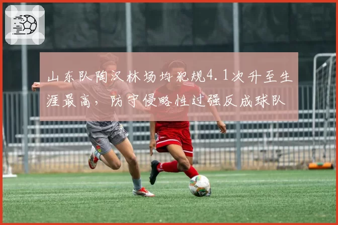 山东队陶汉林场均犯规4.1次升至生涯最高，防守侵略性过强反成球队隐患