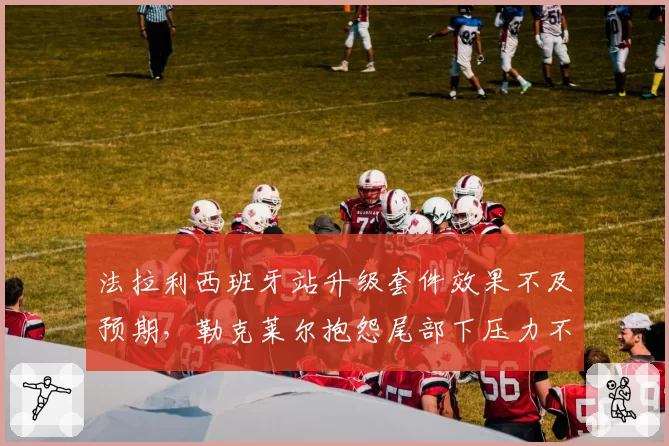 法拉利西班牙站升级套件效果不及预期,勒克莱尔抱怨尾部下压力不足根源何在?