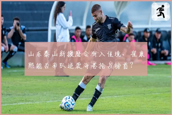 山东泰山新援磨合渐入佳境，崔康熙能否率队逆袭海港抢占榜首？