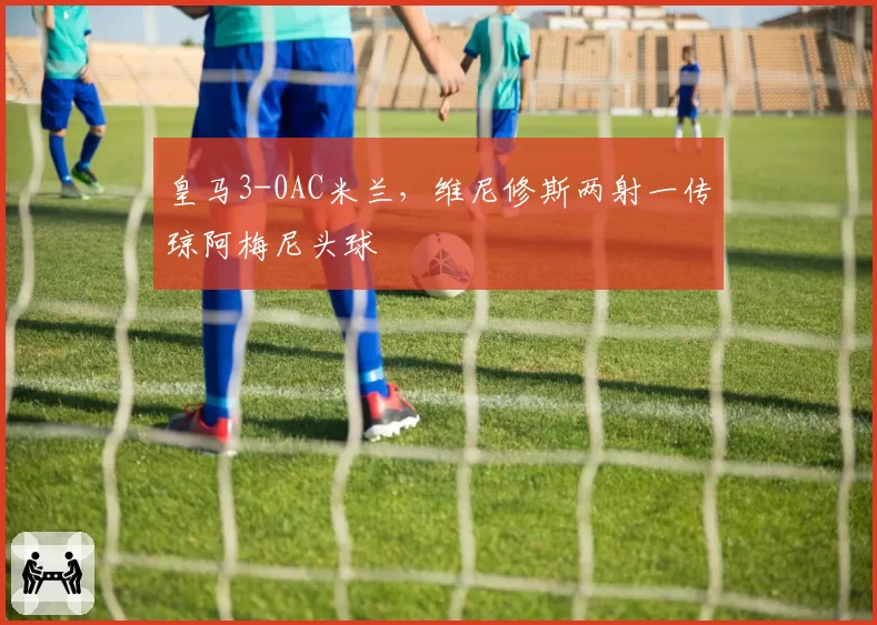 皇马3-0AC米兰，维尼修斯两射一传琼阿梅尼头球
