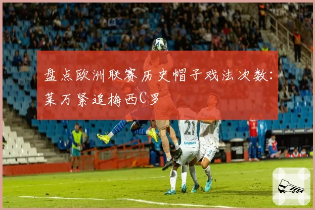 盘点欧洲联赛历史帽子戏法次数：莱万紧追梅西C罗