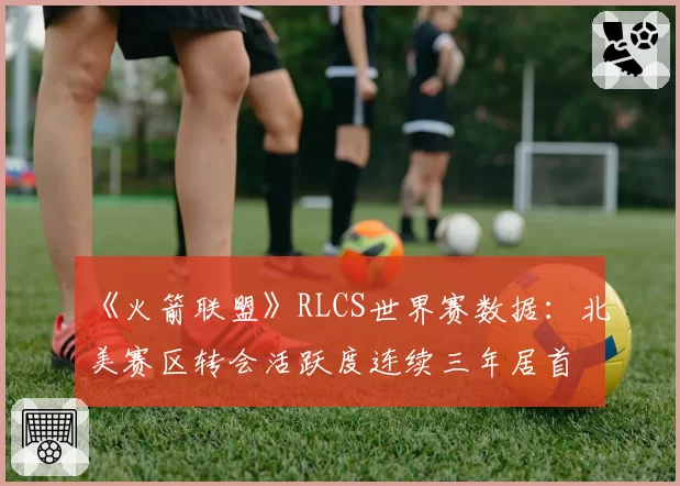 《火箭联盟》RLCS世界赛数据：北美赛区转会活跃度连续三年居首