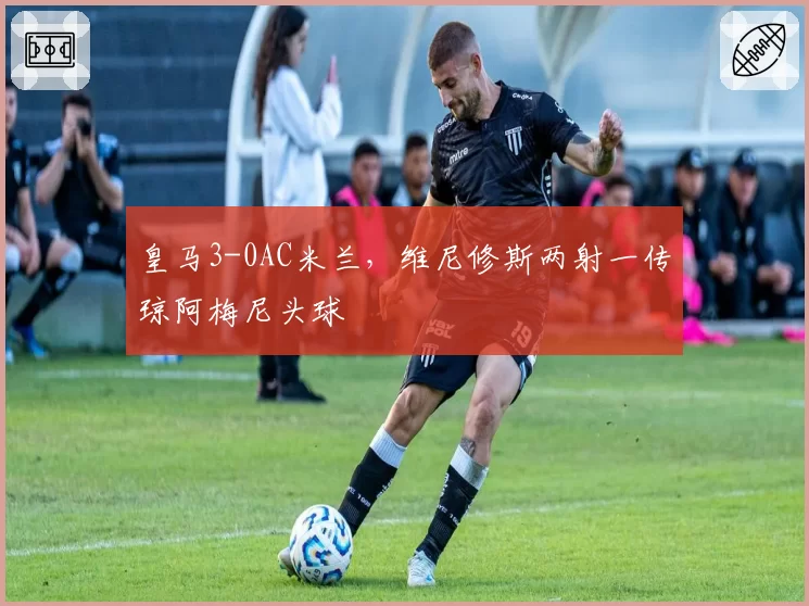 皇马3-0AC米兰，维尼修斯两射一传琼阿梅尼头球