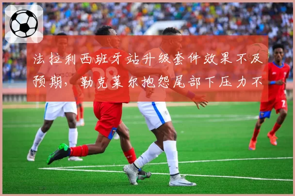 法拉利西班牙站升级套件效果不及预期,勒克莱尔抱怨尾部下压力不足根源何在?