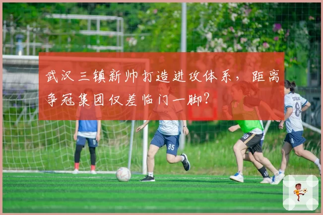 武汉三镇新帅打造进攻体系，距离争冠集团仅差临门一脚？