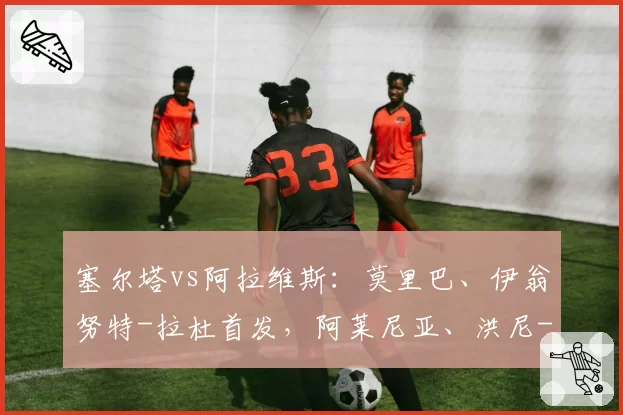塞尔塔vs阿拉维斯：莫里巴、伊翁努特-拉杜首发，阿莱尼亚、洪尼-奥托出战
