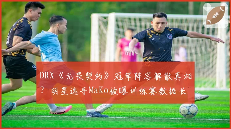 DRX《无畏契约》冠军阵容解散真相？明星选手MaKo被曝训练赛数据长期造假