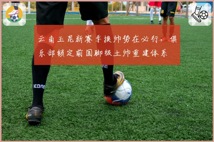 云南玉昆新赛季换帅势在必行，俱乐部锁定前国脚级土帅重建体系