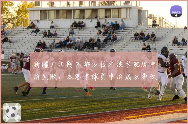 新疆广汇阿不都沙拉木技术犯规申诉失败，本赛季球员申诉成功率仅12%