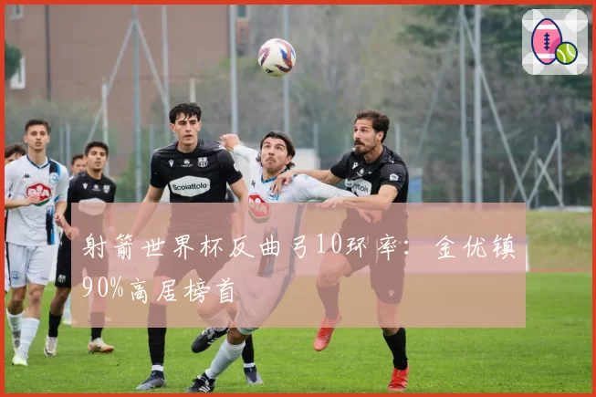 射箭世界杯反曲弓10环率：金优镇90%高居榜首