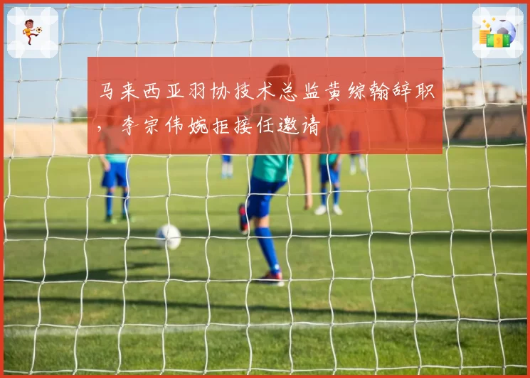 马来西亚羽协技术总监黄综翰辞职，李宗伟婉拒接任邀请