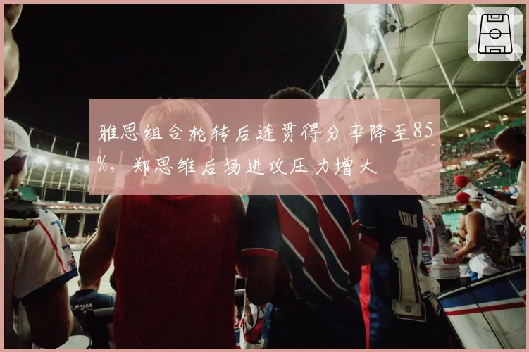 雅思组合轮转后连贯得分率降至85%，郑思维后场进攻压力增大