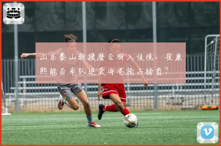 山东泰山新援磨合渐入佳境，崔康熙能否率队逆袭海港抢占榜首？
