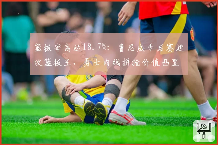 篮板率高达18.7%：鲁尼成季后赛进攻篮板王，勇士内线拼抢价值凸显