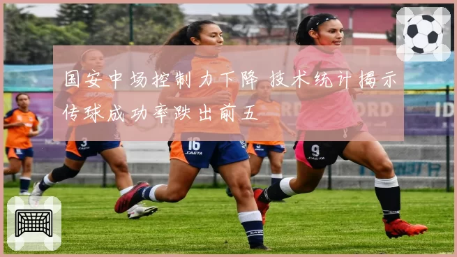 国安中场控制力下降 技术统计揭示传球成功率跌出前五