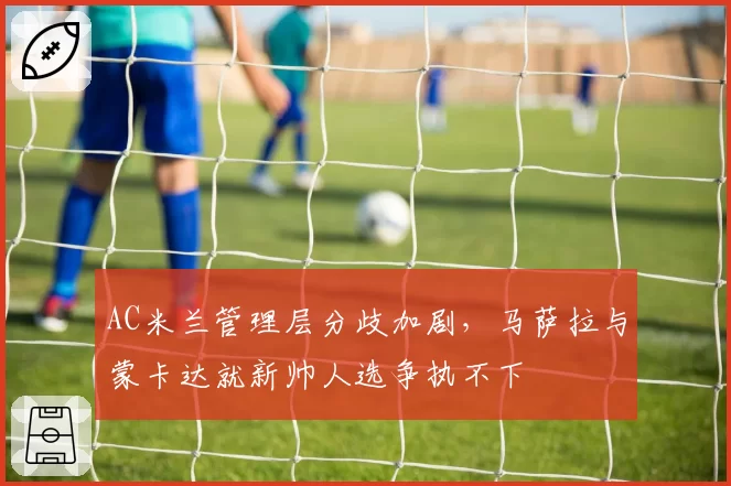 AC米兰管理层分歧加剧，马萨拉与蒙卡达就新帅人选争执不下