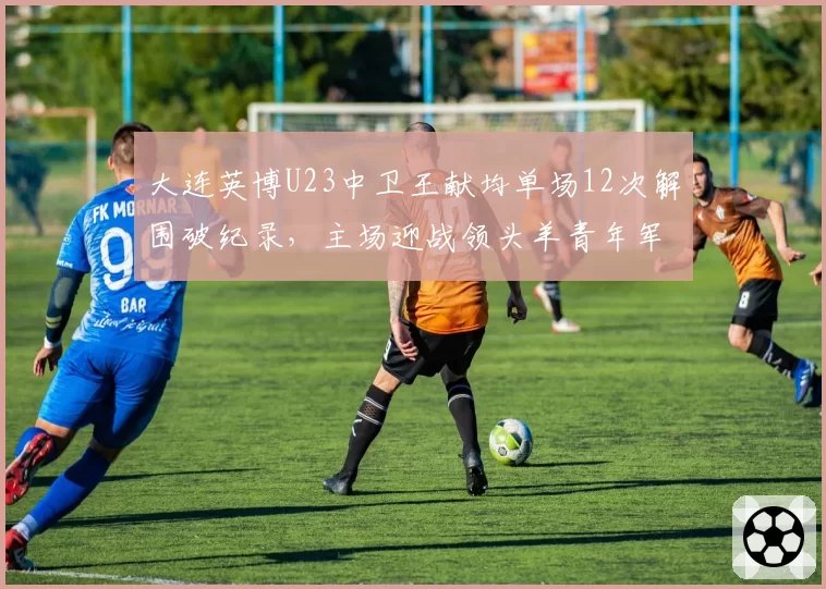 大连英博U23中卫王献均单场12次解围破纪录,主场迎战领头羊青年军防线经受终极考验