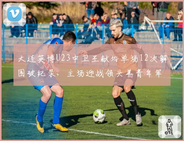 大连英博U23中卫王献均单场12次解围破纪录,主场迎战领头羊青年军防线经受终极考验