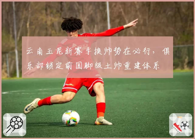 云南玉昆新赛季换帅势在必行，俱乐部锁定前国脚级土帅重建体系