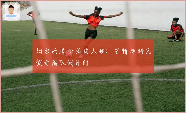 切尔西清仓式卖人潮:芒特与科瓦契奇离队倒计时
